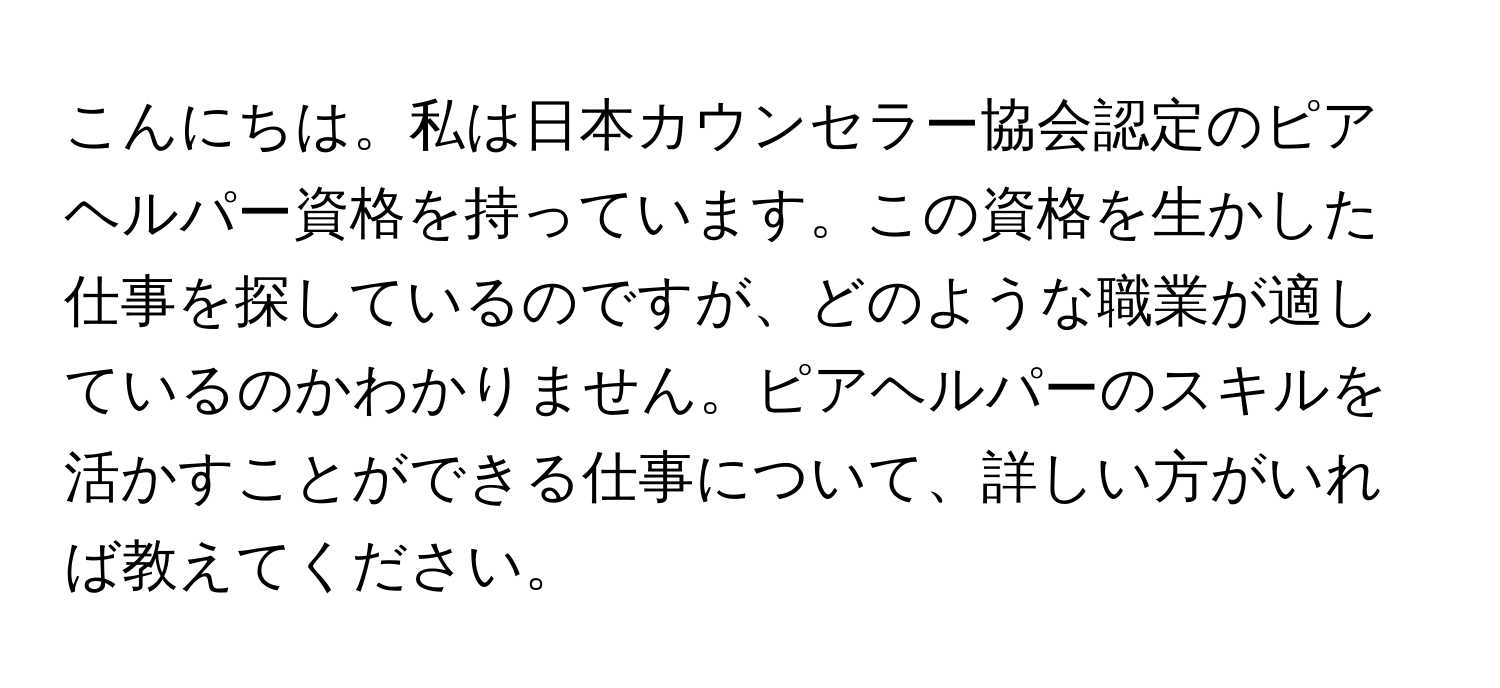 こんにちは。私は日本カウンセラー協会認定のピアヘルパー資格を持っています。この資格を生かした仕事を探しているのですが、どのような職業が適しているのかわかりません。ピアヘルパーのスキルを活かすことができる仕事について、詳しい方がいれば教えてください。