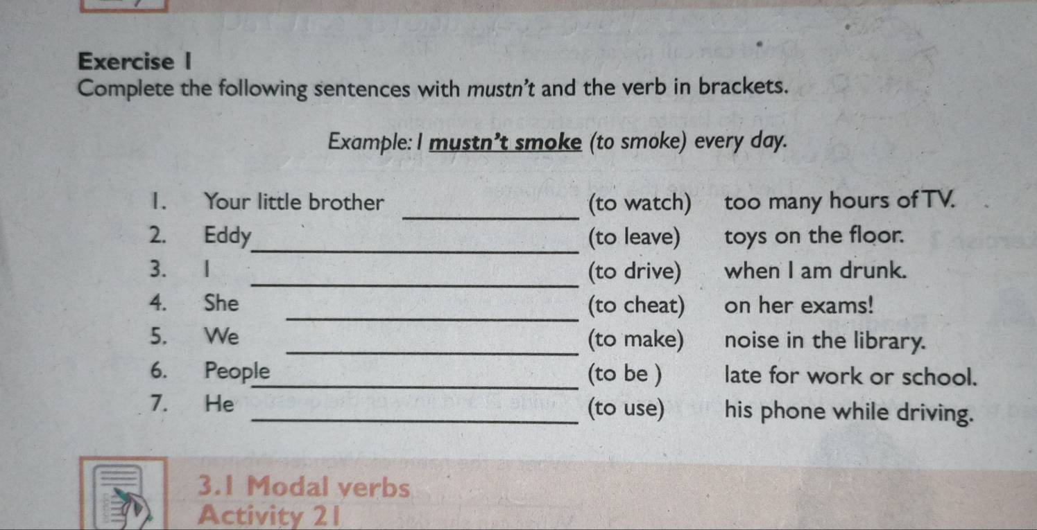 Complete the following sentences with mustn't and the verb in brackets. 
Example: I mustn’t smoke (to smoke) every day. 
1. Your little brother _(to watch) too many hours of TV. 
2. Eddy_ (to leave) toys on the floor. 
_ 
3. I (to drive) when I am drunk. 
4. She _(to cheat) on her exams! 
5. We _(to make) noise in the library. 
6. People (to be ) late for work or school. 
(to use) 
7. He _his phone while driving. 
3.1 Modal verbs 
Activity 21