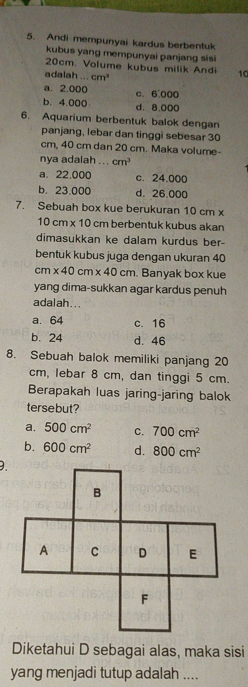 Andi mempunyai kardus berbentuk
kubus yang mempunyai panjang sisi
20cm. Volume kubus milik Andi 10
adalah ... cm^3
a. 2.000 c. 6.000
b. 4.000
d. 8.000
6. Aquarium berbentuk balok dengan
panjang, lebar dan tinggi sebesar 30
cm, 40 cm dan 20 cm. Maka volume-
nya adalah ... cm^3
a. 22.000 c. 24.000
b. 23.000 d. 26.000
7. Sebuah box kue berukuran 10 cm x
10cm* 10 cm berbentuk kubus akan
dimasukkan ke dalam kurdus ber-
bentuk kubus juga dengan ukuran 40
cm * 40 cm * 40cm. Banyak box kue
yang dima-sukkan agar kardus penuh
adalah...
a. 64 c. 16
b. 24 d. 46
8. Sebuah balok memiliki panjang 20
cm, lebar 8 cm, dan tinggi 5 cm.
Berapakah luas jaring-jaring balok
tersebut?
a. 500cm^2
C. 700cm^2
b. 600cm^2 d. 800cm^2
Diketahui D sebagai alas, maka sisi
yang menjadi tutup adalah ....