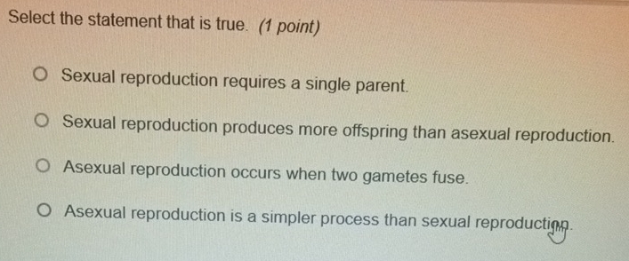 Select the statement that is true. (1 point)
Sexual reproduction requires a single parent.
Sexual reproduction produces more offspring than asexual reproduction.
Asexual reproduction occurs when two gametes fuse.
Asexual reproduction is a simpler process than sexual reproduction.