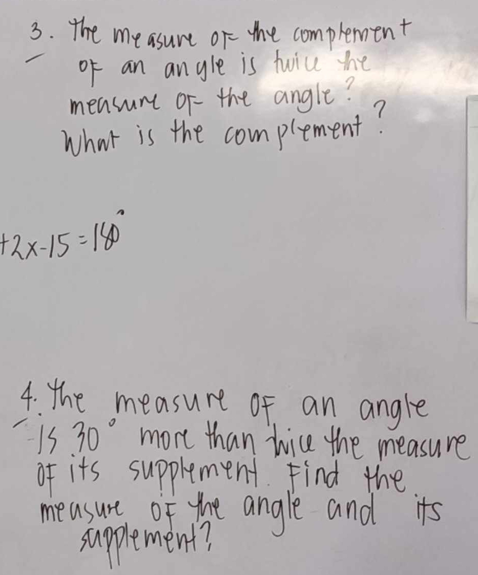 The me asure or the compleent 
of an angle is twice the 
measure or- the angle? 
What is the complement?
+2x-15=180°
4: the measure of an angle
1s30° more than nice the measure 
of its supplement Find the 
measure of the angle and its 
supplement?