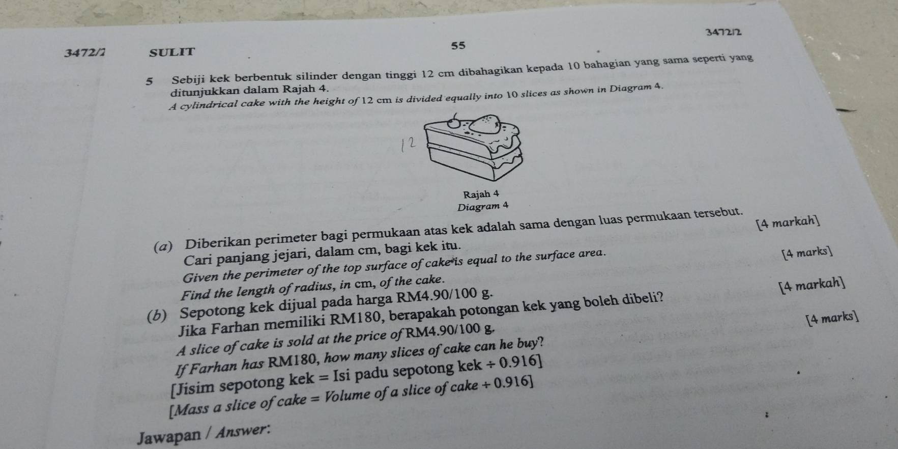 347212 
3472/1 SULIT 
55 
5 Sebiji kek berbentuk silinder dengan tinggi 12 cm dibahagikan kepada 10 bahagian yang sama seperti yang 
ditunjukkan dalam Rajah 4. 
A cylindrical cake with the height of 12 cm is divided equally into 10 slices as shown in Diagram 4. 
Rajah 4 
Diagram 4 
[4 markah] 
(α) Diberikan perimeter bagi permukaan atas kek adalah sama dengan luas permukaan tersebut. 
Cari panjang jejari, dalam cm, bagi kek itu. 
Given the perimeter of the top surface of cake is equal to the surface area. 
Find the length of radius, in cm, of the cake. [4 marks] 
[4 markah] 
(b) Sepotong kek dijual pada harga RM4.90/100 g. 
Jika Farhan memiliki RM180, berapakah potongan kek yang boleh dibeli? 
[4 marks] 
A slice of cake is sold at the price of RM4.90/100 g. 
If Farhan has RM180, how many slices of cake can he buy? 
[Jisim sepotong kek =Isi padu sepotong kek/ 0.916]
[Mass a slice of cake =Vo lume of a slice of cake . / 0.916]
Jawapan / Answer: