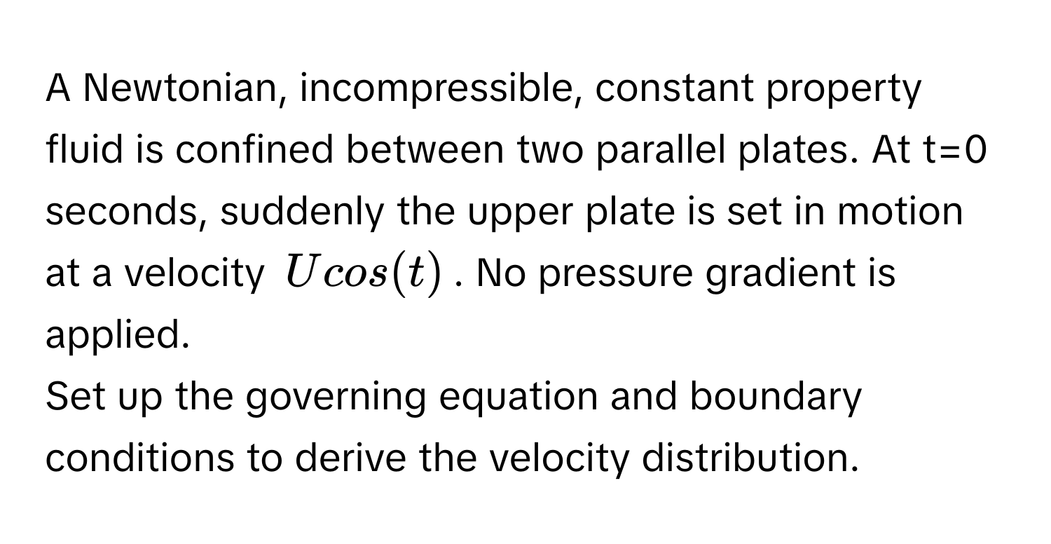 A Newtonian, incompressible, constant property fluid is confined between two parallel plates. At t=0 seconds, suddenly the upper plate is set in motion at a velocity $Ucos(t)$. No pressure gradient is applied.

Set up the governing equation and boundary conditions to derive the velocity distribution.