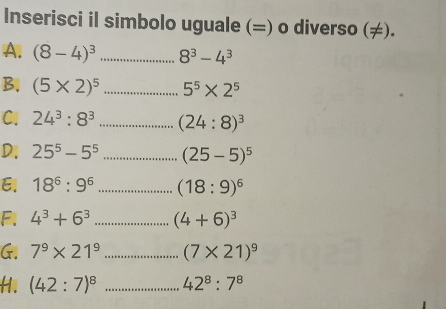 Inserisci il simbolo uguale (=) o diverso (≠). 
A. (8-4)^3 _ ... 8^3-4^3
B. (5* 2)^5 _ ... ^circ  5^5* 2^5
C. 24^3:8^3 _ .......... (24:8)^3
D. 25^5-5^5 _ ·s ·s (25-5)^5
E. 18^6:9^6 _...(18:9)^6
F. 4^3+6^3 _...(4+6)^3
G. 7^9* 21^9 _ ... (7* 21)^9
H. (42:7)^8 _ 42^8:7^8