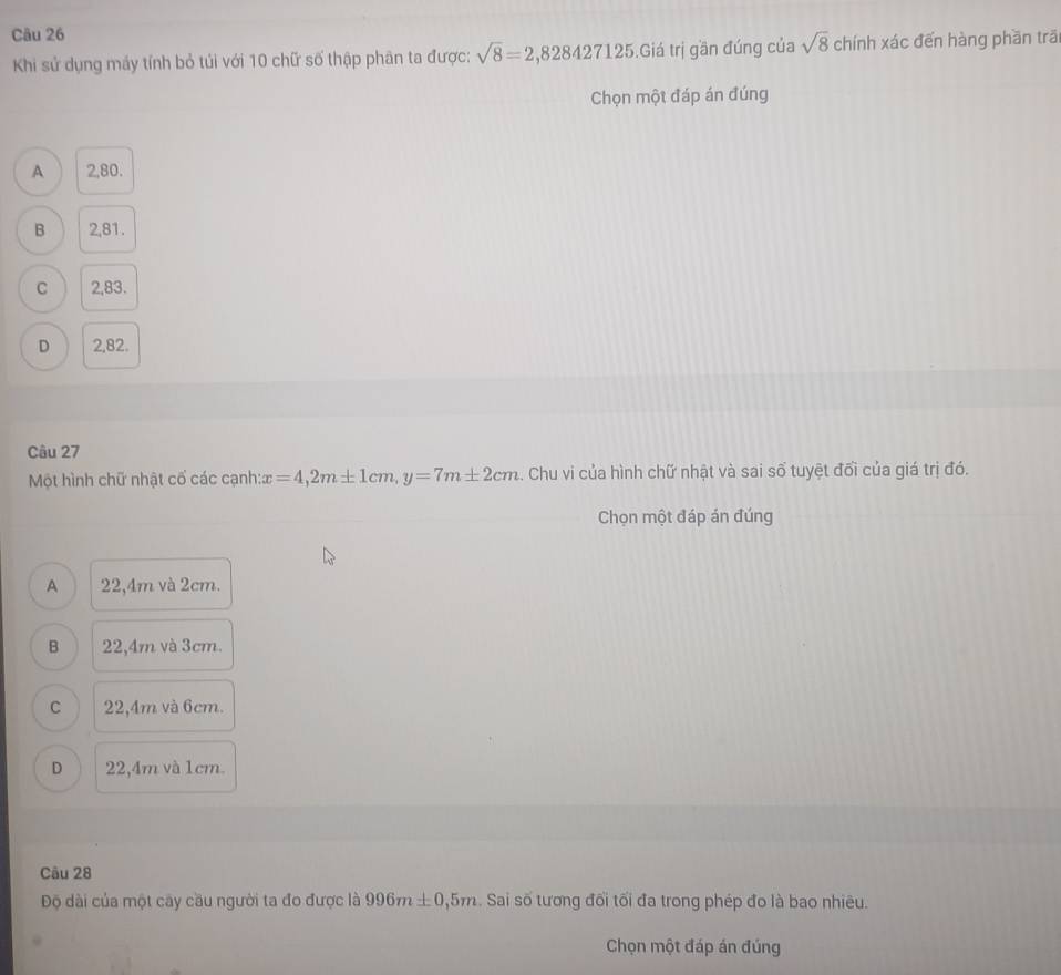 Khi sử dụng máy tính bỏ túi với 10 chữ số thập phân ta được: sqrt(8)=2,828427125.Giá trị gần đúng của sqrt(8) chính xác đến hàng phần trāi
Chọn một đáp án đúng
A 2,80.
B 2,81.
C 2,83.
D 2,82.
Câu 27
Một hình chữ nhật cố các cạnh: x=4, 2m± 1cm, y=7m± 2cm 4. Chu vi của hình chữ nhật và sai số tuyệt đối của giá trị đó.
Chọn một đáp án đúng
A 22,4m và 2cm.
B 22,4m và 3cm.
C 22,4m và 6cm.
D 22,4m và 1cm.
Câu 28
Độ dài của một cây cầu người ta đo được là 996m± 0,5m. Sai số tương đối tối đa trong phép đo là bao nhiêu.
Chọn một đáp án đúng