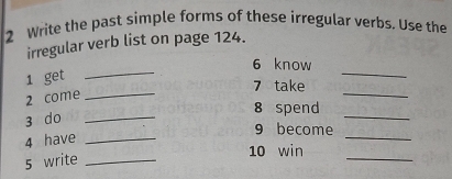 Write the past simple forms of these irregular verbs. Use the 
irregular verb list on page 124. 
_ 
_ 
6 know 
_ 
_ 
1 get 
7 take 
2 come 
8 spend 
3 do_ 
_ 
_ 
9 become 
4 have_ 
10 win 
5 write_ 
_