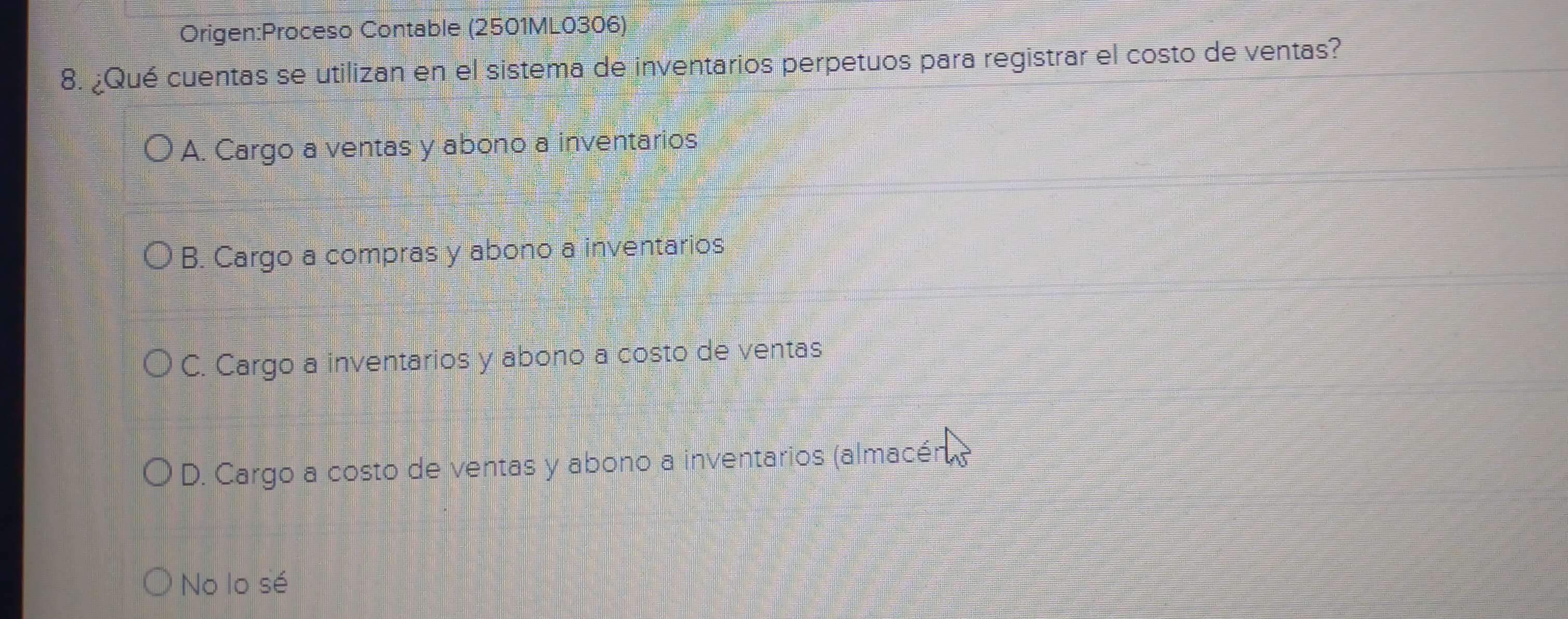 Contable (2501ML0306)
8. ¿Qué cuentas se utilizan en el sistema de inventarios perpetuos para registrar el costo de ventas?
A. Cargo a ventas y abono a inventarios
B. Cargo a compras y abono a inventarios
C. Cargo a inventarios y abono a costo de ventas
D. Cargo a costo de ventas y abono a inventarios (almacén,
No lo sé