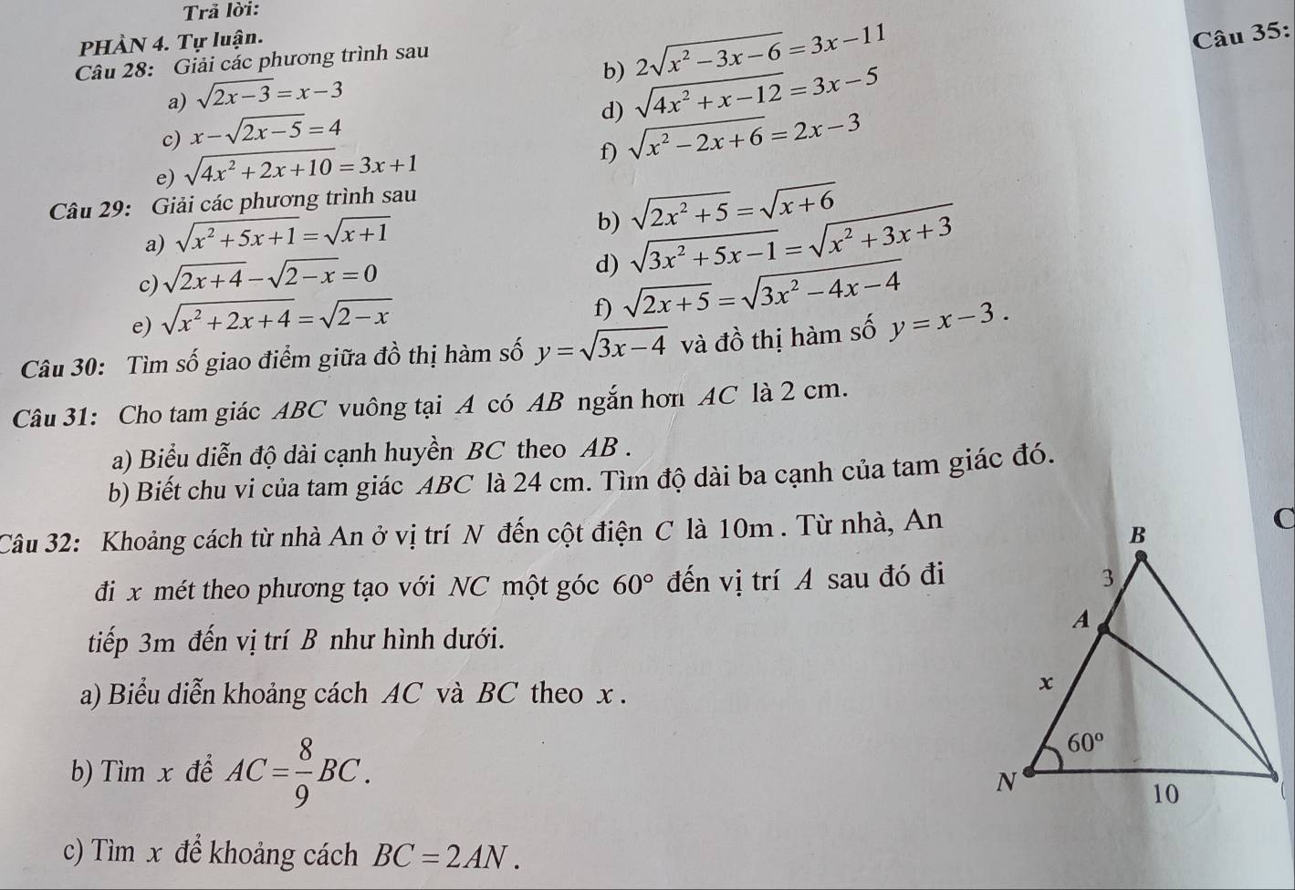 Trả lời:
PHÀN 4. Tự luận.
b) 2sqrt(x^2-3x-6)=3x-11
Câu 35:
Câu 28: Giải các phương trình sau
a) sqrt(2x-3)=x-3
d) sqrt(4x^2+x-12)=3x-5
c) x-sqrt(2x-5)=4
e) sqrt(4x^2+2x+10)=3x+1
f) sqrt(x^2-2x+6)=2x-3
Câu 29: Giải các phương trình sau
a) sqrt(x^2+5x+1)=sqrt(x+1)
b) sqrt(2x^2+5)=sqrt(x+6)
c) sqrt(2x+4)-sqrt(2-x)=0
d) sqrt(3x^2+5x-1)=sqrt(x^2+3x+3)
e) sqrt(x^2+2x+4)=sqrt(2-x)
f) sqrt(2x+5)=sqrt(3x^2-4x-4)
Câu 30: Tìm số giao điểm giữa đồ thị hàm số y=sqrt(3x-4) và đồ thị hàm số y=x-3.
Câu 31: Cho tam giác ABC vuông tại A có AB ngắn hơn AC là 2 cm.
a) Biểu diễn độ dài cạnh huyền BC theo AB .
b) Biết chu vi của tam giác ABC là 24 cm. Tìm độ dài ba cạnh của tam giác đó.
Câu 32: Khoảng cách từ nhà An ở vị trí N đến cột điện C là 10m . Từ nhà, An
đi x mét theo phương tạo với NC một góc 60° đến vị trí A sau đó đi
tiếp 3m đến vị trí B như hình dưới.
a) Biểu diễn khoảng cách AC và BC theo x .
b) Tìm x để AC= 8/9 BC.
c) Tìm x để khoảng cách BC=2AN.