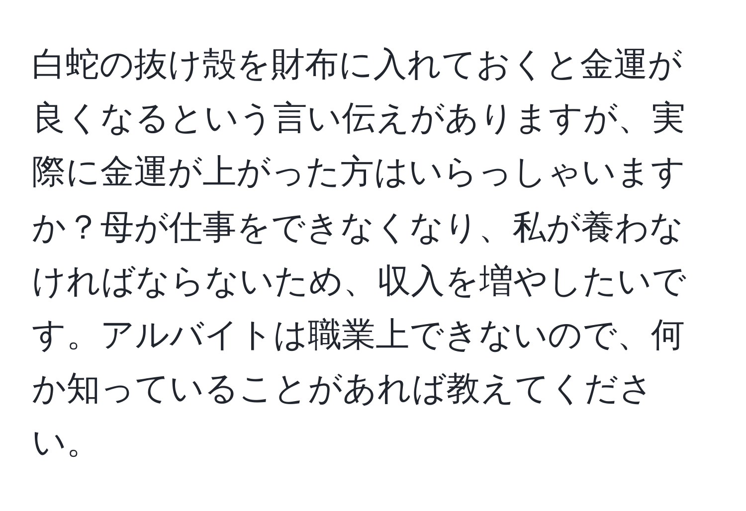 白蛇の抜け殻を財布に入れておくと金運が良くなるという言い伝えがありますが、実際に金運が上がった方はいらっしゃいますか？母が仕事をできなくなり、私が養わなければならないため、収入を増やしたいです。アルバイトは職業上できないので、何か知っていることがあれば教えてください。