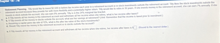 hapter |y=4t 
Rettrement Planning. Tiy would like to inrest $2,500 in before-tax income each year in a retrement account or in stock investments outside the retrement account. Tily likes the stock investments outside the 
etenment account because they provide her with more flexibility and a potentally higher return. Tily would like to retive in 30 years. If she invests money in the retirement account, she can earn 7% anoually. If she 
inents in stock outide the account, she can earn 1% annually. Tity is in the 24% marginal tx bracket. 
a. I Tily ments al her money in the retrement account and withdraws all her income when she retires, what is her income after tixes? 
b. 8 Tily ments all her money in stocks oubide the account, what are her savings at retrement? (hint Remember that the income is laxed prior to investment ) 
c. Aumuming a capital gains tx tate of 15%, what is the after-tax value of the stock investments? 
d. Shoullt Tily meet her money in the reteement account or in stocks outside the account? 
a. it Tilly meesth alt her mony in the retrement account and withdraws all her income when she retres, her income after toers is s□ (Round to the nearest dollar )