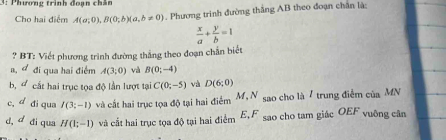 3: Phương trình đoạn chăn
Cho hai điểm A(a;0), B(0;b)(a,b!= 0). Phương trình đường thắng AB theo đoạn chăn là:
 x/a + y/b =1
? BT: Viết phương trình đường thẳng theo đoạn chắn biết
a, đ đi qua hai điểm A(3;0) và B(0;-4)
b, cắt hai trục tọa độ lần lượt tại C(0;-5) và D(6;0)
c, d đi qua I(3;-1) và cắt hai trục tọa độ tại hai điểm M,N sao cho là / trung điểm ciaMN
d, d đi qua H(1;-1) và cắt hai trục tọa độ tại hai điểm E, F sao cho tam giác OEI * vuông cân