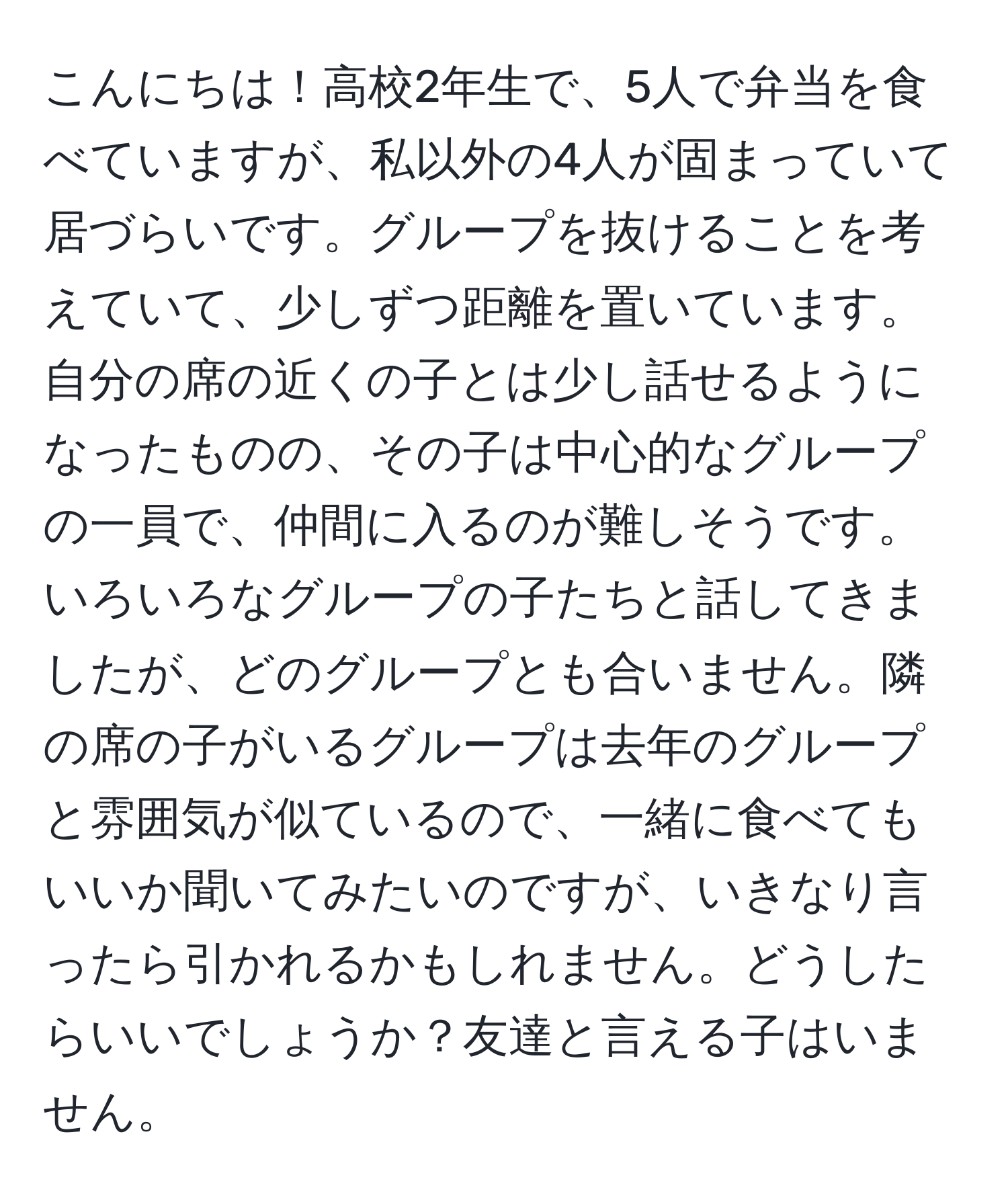 こんにちは！高校2年生で、5人で弁当を食べていますが、私以外の4人が固まっていて居づらいです。グループを抜けることを考えていて、少しずつ距離を置いています。自分の席の近くの子とは少し話せるようになったものの、その子は中心的なグループの一員で、仲間に入るのが難しそうです。いろいろなグループの子たちと話してきましたが、どのグループとも合いません。隣の席の子がいるグループは去年のグループと雰囲気が似ているので、一緒に食べてもいいか聞いてみたいのですが、いきなり言ったら引かれるかもしれません。どうしたらいいでしょうか？友達と言える子はいません。