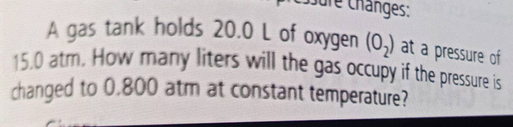 Sure Changes: 
A gas tank holds 20.0 L of oxygen (O_2) at a pressure of
15.0 atm. How many liters will the gas occupy if the pressure is 
changed to 0.800 atm at constant temperature?