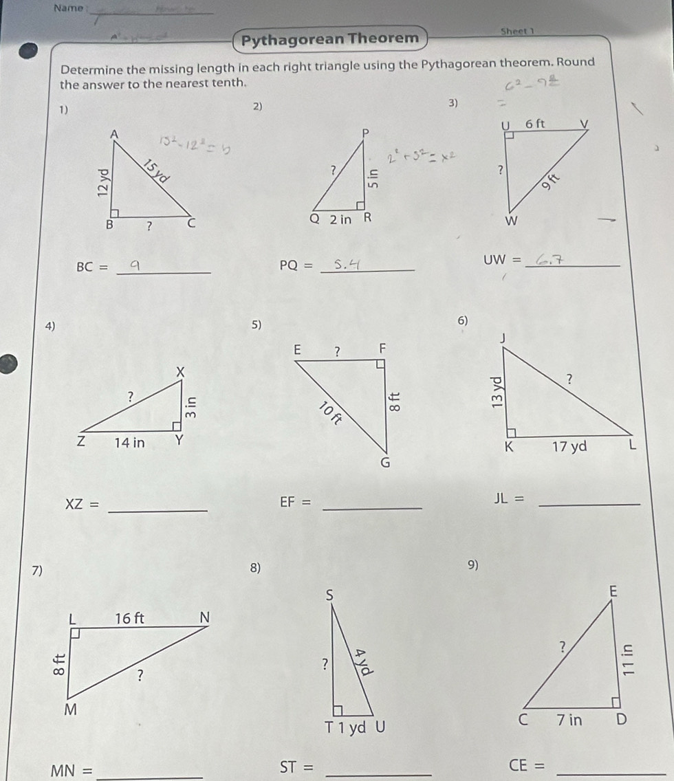 Name 
_ 
Pythagorean Theorem 
Sheet 1 
Determine the missing length in each right triangle using the Pythagorean theorem. Round 
the answer to the nearest tenth. 
1) 
2) 
3)

BC= _
PQ= _
UW= _ 
4) 
5) 
6)
XZ= _
EF= _
JL= _ 
7) 
8) 
9)
MN= _
ST= _ 
_ CE=