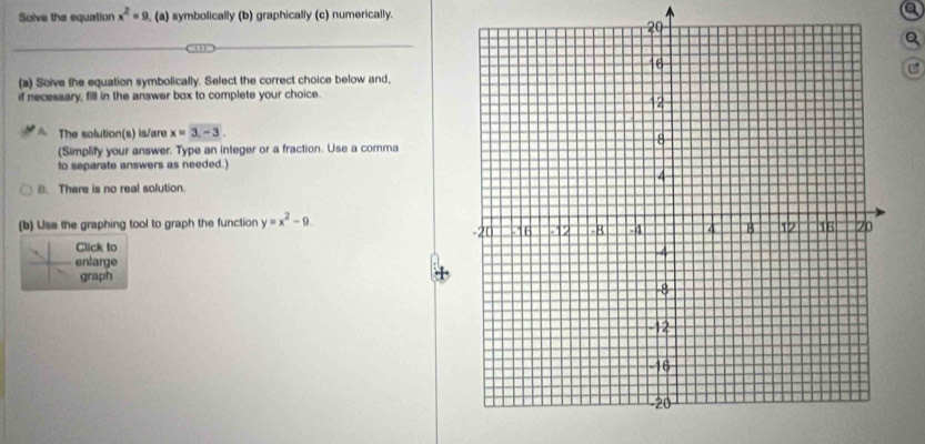 Solve the equation x^2=9 , (a) symbolically (b) graphically (c) numerically.
Q
C
(a) Soive the equation symbolically. Select the correct choice below and,
if necessary, fill in the answer box to complete your choice.
A. The solution(s) is/are x=3, -3. 
(Simplify your answer. Type an integer or a fraction. Use a comma
to separate answers as needed.)
B. There is no real solution.
(b) Use the graphing tool to graph the function y=x^2-9
Click to
enlarge
graph