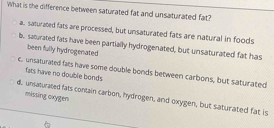 What is the difference between saturated fat and unsaturated fat?
a. saturated fats are processed, but unsaturated fats are natural in foods
b. saturated fats have been partially hydrogenated, but unsaturated fat has
been fully hydrogenated
c. unsaturated fats have some double bonds between carbons, but saturated
fats have no double bonds
d. unsaturated fats contain carbon, hydrogen, and oxygen, but saturated fat is missing oxygen