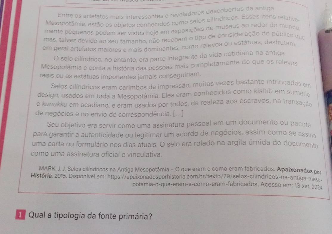 Entre os artefatos mais interessantes e reveladores descobertos da antiga
Mesopotâmia, estão os objetos conhecidos como selos cilíndricos. Esses itens relativa-
mente pequenos podem ser vistos hoje em exposições de museus ao redor do mundo
mas, talvez devido ao seu tamanho, não recebem o tipo de consideração do público que
em geral artefatos maiores e mais dominantes, como relevos ou estátuas, desfrutam,
O selo cilíndrico, no entanto, era parte integrante da vida cotidiana na antiga
Mesopotâmia e conta a história das pessoas mais completamente do que os relevos
reais ou as estátuas imponentes jamais conseguiriam.
Selos cilíndricos eram carimbos de impressão, muitas vezes bastante intrincados em
design, usados em toda a Mesopotâmia. Eles eram conhecidos como kishib em sumério
e kunukku em acadiano, e eram usados por todos, da realeza aos escravos, na transação
de negócios e no envio de correspondência. [...]
Seu objetivo era servir como uma assinatura pessoal em um documento ou pacote
para garantir a autenticidade ou legitimar um acordo de negócios, assim como se assina
uma carta ou formulário nos dias atuais. O selo era rolado na argila úmida do documento
como uma assinatura oficial e vinculativa.
MARK, J. J. Selos cilíndricos na Antiga Mesopotâmia - O que eram e como eram fabricados. Apaixonados por
História, 2015. Disponível em: https://apaixonadosporhistoria.com.br/texto/79/selos-cilindricos-na-antiga-meso-
potamia-o-que-eram-e-como-eram-fabricados. Acesso em: 13 set. 2024.
1 Qual a tipologia da fonte primária?