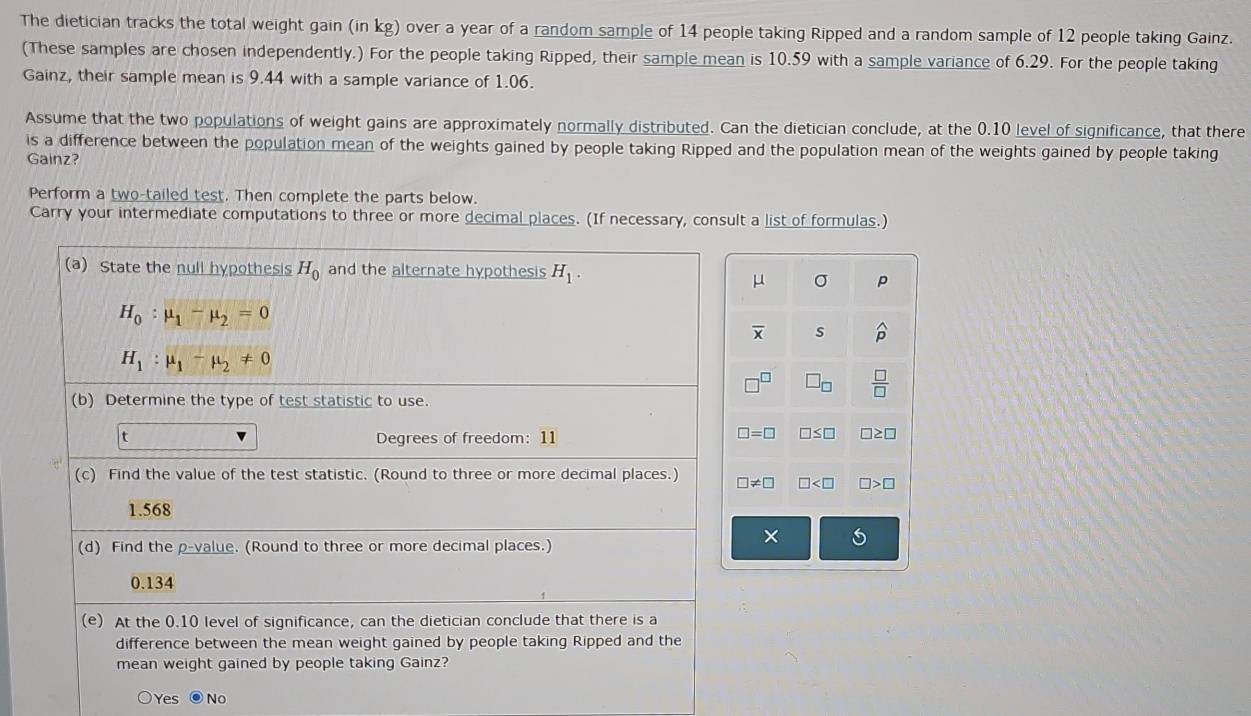 The dietician tracks the total weight gain (in kg) over a year of a random sample of 14 people taking Ripped and a random sample of 12 people taking Gainz.
(These samples are chosen independently.) For the people taking Ripped, their sample mean is 10.59 with a sample variance of 6.29. For the people taking
Gainz, their sample mean is 9.44 with a sample variance of 1.06.
Assume that the two populations of weight gains are approximately normally distributed. Can the dietician conclude, at the 0.10 level of significance, that there
is a difference between the population mean of the weights gained by people taking Ripped and the population mean of the weights gained by people taking
Gainz?
Perform a two-tailed test. Then complete the parts below.
Carry your intermediate computations to three or more decimal places. (If necessary, consult a list of formulas.)
Yes No