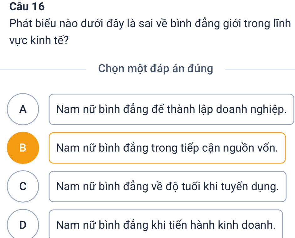 Phát biểu nào dưới đây là sai về bình đẳng giới trong lĩnh
vực kinh tế?
Chọn một đáp án đúng
A Nam nữ bình đẳng để thành lập doanh nghiệp.
B Nam nữ bình đẳng trong tiếp cận nguồn vốn.
C I Nam nữ bình đẳng về độ tuổi khi tuyển dụng.
D Nam nữ bình đẳng khi tiến hành kinh doanh.