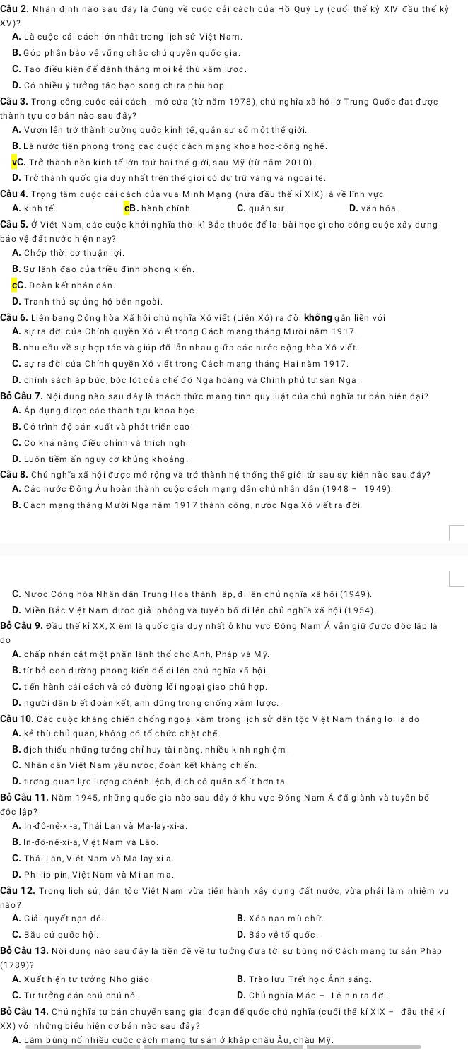Nhận định nào sau đây là đúng về cuộc cải cách của Hồ Quý Ly (cuối thế kỷ XIV đầu thế kỷ
XV)?
A. Là cuộc cải cách lớn nhất trong lịch sử Việt Nam.
B. Góp phần bảo vệ vững chác chủ quyền quốc gia.
C. Tạo điều kiện để đánh tháng mọi kẻ thù xâm lược.
D. Có nhiều ý tưởng táo bạo song chưa phù hợp.
Câu 3. Trong công cuộc cải cách - mở cửa (từ năm 1978), chủ nghĩa xã hội ở Trung Quốc đạt được
thành tựu cơ bán nào sau đây?
A. Vươn lên trở thành cường quốc kinh tế, quân sự số một thế giới.
B. Là nước tiên phong trong các cuộc cách mạng khoa học-công nghệ.
VC. Trở thành nền kinh tế lớn thứ hai thế giới, sau Mỹ (từ năm 2010).
D. Trở thành quốc gia duy nhất trên thế giới có dự trữ vàng và ngoại tệ.
Câu 4. Trọng tâm cuộc cải cách của vua Minh Mạng (nửa đầu thế kỉ XIX) là về lĩnh vực
A. kinh tế. cB. hành chính. C. quân sự. D. văn hóa.
Câu 5. Ở Việt Nam, các cuộc khởi nghĩa thời kì Bắc thuộc để lại bài học gì cho công cuộc xây dựng
bảo vệ đất nước hiện nay?
A. Chớp thời cơ thuận lợi.
B. Sự lãnh đạo của triều đình phong kiến.
cC. Đoàn kết nhân dân.
D. Tranh thủ sự ủng hộ bên ngoài.
Câu 6. Liên bang Cộng hòa Xã hội chủ nghĩa Xô viết (Liên Xô) ra đời không gán liền với
A. sự ra đời của Chính quyền Xô viết trong Cách mạng tháng Mười năm 1917.
B. nhu cầu về sự hợp tác và giúp đỡ lần nhau giữa các nước cộng hòa Xô viết.
C. sự ra đời của Chính quyền Xô viết trong Cách mạng tháng Hai năm 1917.
D. chính sách áp bức, bóc lột của chế độ Nga hoàng và Chính phủ tư sản Nga.
Bỏ Câu 7. Nội dung nào sau đây là thách thức mang tính quy luật của chủ nghĩa tư bản hiện đại?
A. Áp dụng được các thành tựu khoa học.
B. Có trình độ sản xuất và phát triển cao.
C. Có khả năng điều chỉnh và thích nghi.
D. Luôn tiềm ấn nguy cơ khủng khoảng
Câu 8. Chủ nghĩa xã hội được mở rộng và trở thành hệ thống thế giới từ sau sự kiện nào sau đây?
A. Các nước Đông Âu hoàn thành cuộc cách mạng dân chủ nhân dân (1948-1949).
B. Cách mạng tháng Mười Nga năm 1917 thành công, nước Nga Xô viết ra đời.
C. Nước Cộng hòa Nhân dân Trung Hoa thành lập, đi lên chủ nghĩa xã hội (1949).
D. Miền Bắc Việt Nam được giải phóng và tuyên bố đi lên chủ nghĩa xã hội (1954).
Bỏ Câu 9. Đầu thế kỉ XX, Xiêm là quốc gia duy nhất ở khu vực Đông Nam Á vẫn giữ được độc lập là
do
A. chấp nhận cắt một phần lãnh thổ cho Anh, Pháp và Mỹ.
B. từ bỏ con đường phong kiến để đi lên chủ nghĩa xã hội.
C. tiến hành cải cách và có đường lối ngoại giao phủ hợp.
D. người dân biết đoàn kết, anh dũng trong chống xâm lược.
Câu 10. Các cuộc kháng chiến chống ngoại xâm trong lịch sử dân tộc Việt Nam tháng lợi là do
A. kẻ thù chủ quan, không có tố chức chặt chế.
B. địch thiểu những tướng chỉ huy tài năng, nhiều kinh nghiệm.
C. Nhân dân Việt Nam yêu nước, đoàn kết kháng chiến.
D. tương quan lực lượng chênh lệch, địch có quân số ít hơn ta.
Bỏ Câu 11. Năm 1945, những quốc gia nào sau đây ở khu vực Đông Nam Á đã giành và tuyên bố
độc lập?
A. In-đô-nê-xi-a, Thái Lan và Ma-lay-xi-a.
B. In-đô-nê-xi-a, Việt Nam và Lão
C. Thái Lan, Việt Nam và Ma-lay-xi-a.
D. Phi-líp-pin, Việt Nam và Mi-an-ma.
Câu 12. Trong lịch sử, dân tộc Việt Nam vừa tiến hành xây dựng đất nước, vừa phải làm nhiệm vụ
nào ?
A. Giải quyết nạn đói. B. Xóa nạn mù chữ.
C. Bầu cử quốc hội. D. Bảo vệ tố quốc.
Bỏ Câu 13. Nội dung nào sau đây là tiền đề về tư tưởng đưa tới sự bùng nổ Cách mạng tư sản Pháp
(1789)?
A. Xuất hiện tư tưởng Nho giáo. B. Trào lưu Trết học Ảnh sáng
C. Tư tưởng dân chủ chủ nô D. Chủ nghĩa Mác − Lê-nin ra đời.
Bỏ Câu 14. Chủ nghĩa tư bản chuyển sang giai đoạn đế quốc chủ nghĩa (cuối thế kỉ XIX - đầu thế kỉ
XX) với những biểu hiện cơ bản nào sau đây?
A. Làm bùng nổ nhiều cuộc cách mạng tư sản ở khắp châu Âu, châu Mỹ.