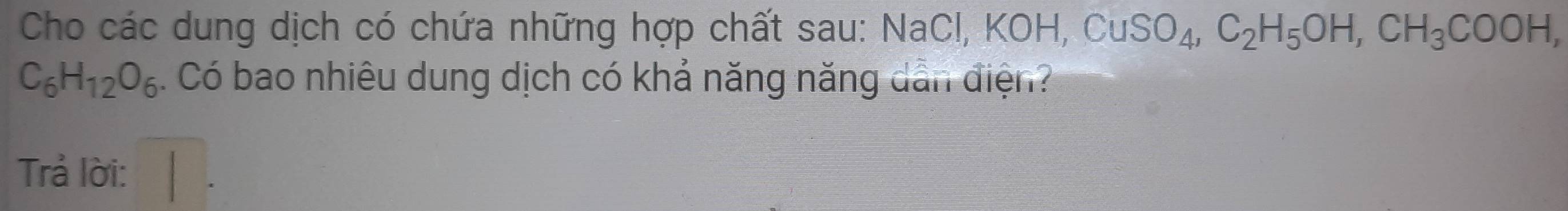 Cho các dung dịch có chứa những hợp chất sau: NaCl, KOH, CuSO_4, C_2H_5OH, CH_3COOH,
C_6H_12O_6. Có bao nhiêu dung dịch có khả năng năng dẫn điện? 
Trả lời: