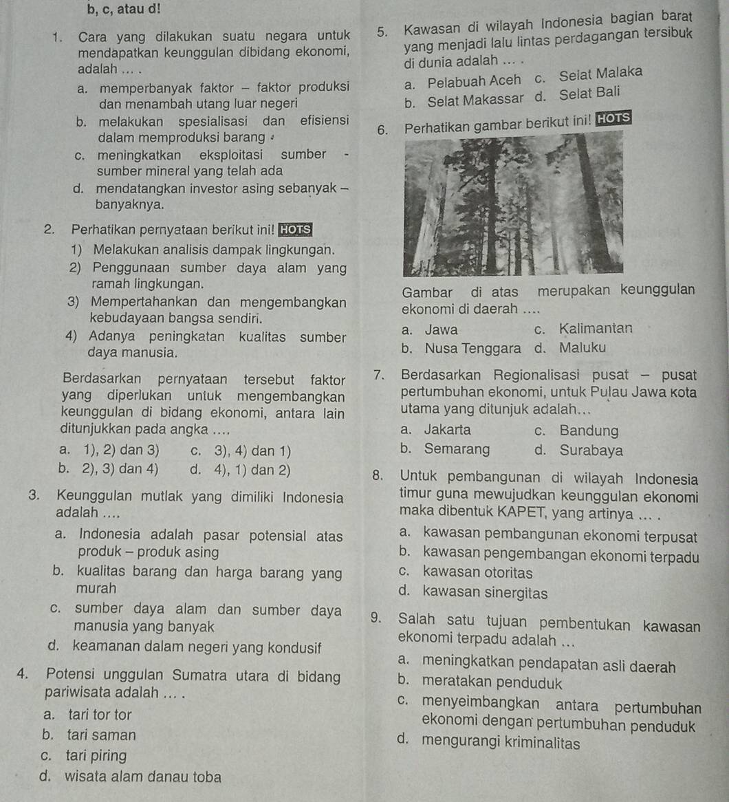 b, c, atau d!
1. Cara yang dilakukan suatu negara untuk 5. Kawasan di wilayah Indonesia bagian barat
mendapatkan keunggulan dibidang ekonomi, yang menjadi lalu lintas perdagangan tersibuk
adalah ... . di dunia adalah ... .
a. memperbanyak faktor - faktor produksi a. Pelabuah Aceh c. Selat Malaka
dan menambah utang luar negeri
b. Selat Makassar d. Selat Bali
b. melakukan spesialisasi dan efisiensi
6.atikan gambar berikut ini! HOTS
dalam memproduksi barang
c. meningkatkan eksploitasi sumber
sumber mineral yang telah ada
d. mendatangkan investor asing sebanyak -
banyaknya.
2. Perhatikan pernyataan berikut ini! HOTS
1) Melakukan analisis dampak lingkungan.
2) Penggunaan sumber daya alam yang
ramah lingkungan.
Gambar di atas merupakan keunggulan
3) Mempertahankan dan mengembangkan ekonomi di daerah ...
kebudayaan bangsa sendiri.
4) Adanya peningkatan kualitas sumber a. Jawa c. Kalimantan
b. Nusa Tenggara
daya manusia. d. Maluku
Berdasarkan pernyataan tersebut faktor 7. Berdasarkan Regionalisasi pusat - pusat
yang diperlukan untuk mengembangkan pertumbuhan ekonomi, untuk Pulau Jawa kota
keunggulan di bidang ekonomi, antara lain utama yang ditunjuk adalah...
ditunjukkan pada angka .... a. Jakarta c. Bandung
b. Semarang
a. 1), 2) dan 3) c. 3), 4) dan 1) d. Surabaya
b. 2), 3) dan 4) d. 4), 1) dan 2) 8. Untuk pembangunan di wilayah Indonesia
3. Keunggulan mutlak yang dimiliki Indonesia timur guna mewujudkan keunggulan ekonomi
adalah ....
maka dibentuk KAPET, yang artinya ... .
a. Indonesia adalah pasar potensial atas a. kawasan pembangunan ekonomi terpusat
produk - produk asing b. kawasan pengembangan ekonomi terpadu
b. kualitas barang dan harga barang yang c. kawasan otoritas
murah
d. kawasan sinergitas
c. sumber daya alam dan sumber daya 9. Salah satu tujuan pembentukan kawasan
manusia yang banyak ekonomi terpadu adalah ...
d. keamanan dalam negeri yang kondusif a. meningkatkan pendapatan asli daerah
4. Potensi unggulan Sumatra utara di bidang b. meratakan penduduk
pariwisata adalah ... . c. menyeimbangkan antara pertumbuhan
a. tari tor tor
ekonomi dengan pertumbuhan penduduk
b. tari saman d. mengurangi kriminalitas
c. tari piring
d. wisata alam danau toba