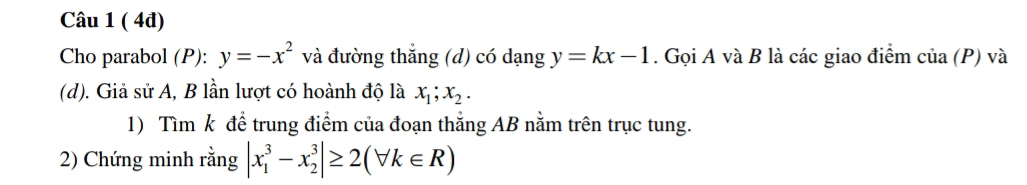 ( 4đ) 
Cho parabol (P): y=-x^2 và đường thắng (d) có dạng y=kx-1. Gọi A và B là các giao điểm cia(P) và 
(d). Giả sử A, B lần lượt có hoành độ là x_1; x_2. 
1) Tìm k để trung điểm của đoạn thắng AB nằm trên trục tung. 
2) Chứng minh rằng |x_1^3-x_2^3|≥ 2(forall k∈ R)