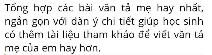 Tổng hợp các bài văn tả mẹ hay nhất, 
ngắn gọn với dàn ý chi tiết giúp học sinh 
có thêm tài liệu tham khảo để viết văn tả 
mẹ của em hay hơn.