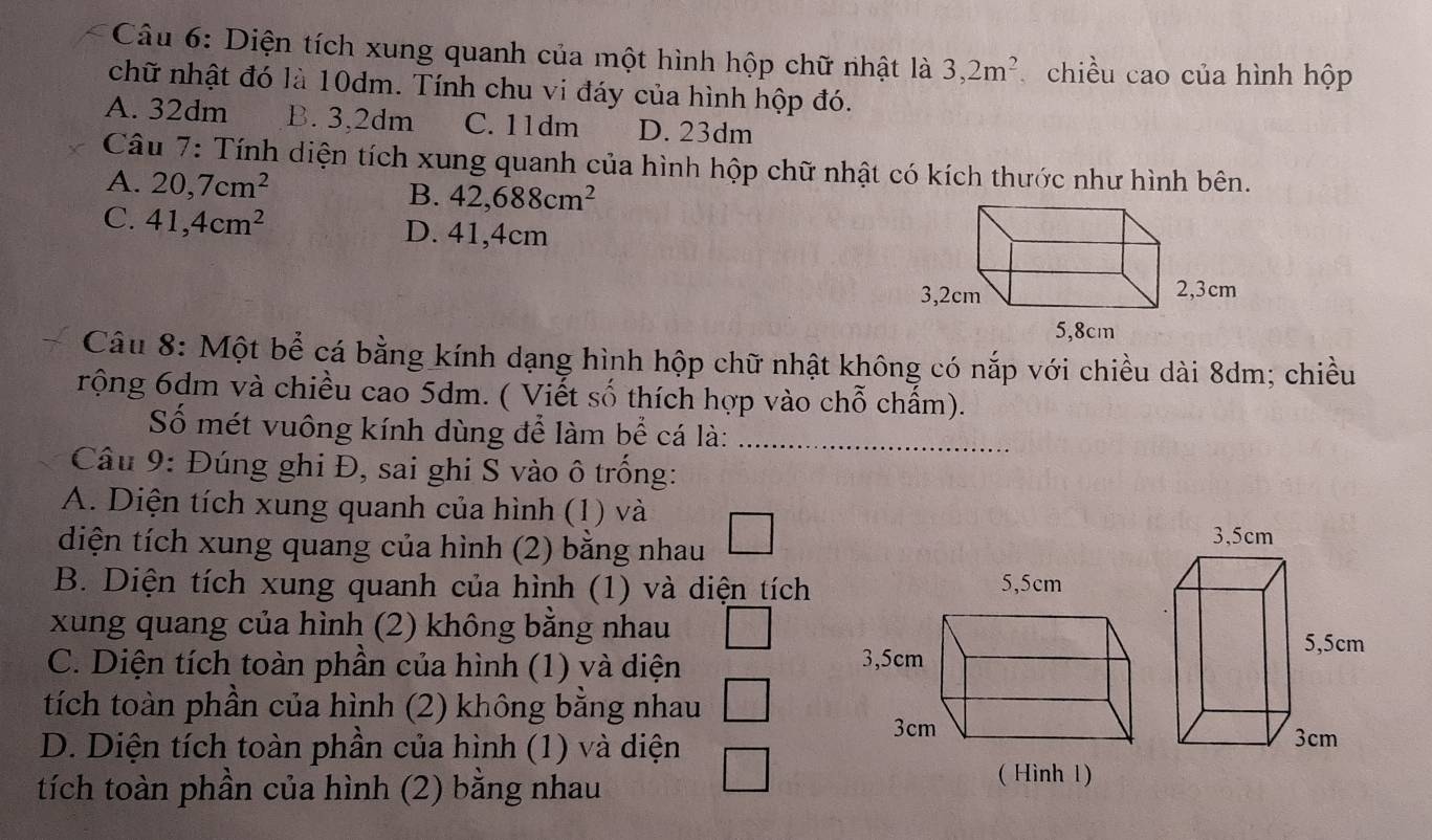 Diện tích xung quanh của một hình hộp chữ nhật là 3, 2m^2 chiều cao của hình hộp
chữ nhật đó là 10dm. Tính chu vi đáy của hình hộp đó.
A. 32dm B. 3,2dm C. 11dm D. 23dm
Câu 7: Tính diện tích xung quanh của hình hộp chữ nhật có kích thước như hình bên.
A. 20, 7cm^2
B. 42,688cm^2
C. 41,4cm^2 D. 41,4cm
Câu 8: Một bể cá bằng kính dạng hình hộp chữ nhật không có nắp với chiều dài 8dm; chiều
rộng 6dm và chiều cao 5dm. ( Viết số thích hợp vào chỗ chẩm).
Số mét vuông kính dùng để làm bể cá là:_
Câu 9: Đúng ghi Đ, sai ghi S vào ô trống:
A. Diện tích xung quanh của hình (1) và
diện tích xung quang của hình (2) bằng nhau
B. Diện tích xung quanh của hình (1) và diện tích
xung quang của hình (2) không bằng nhau
C. Diện tích toàn phần của hình (1) và diện 
tích toàn phần của hình (2) không bằng nhau
D. Diện tích toàn phần của hình (1) và diện
tích toàn phần của hình (2) bằng nhau