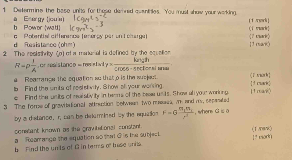 Determine the base units for these derived quantities. You must show your working. 
a Energy (joule) (1 mark) 
b Power (watt) (1 mark) 
c Potential difference (energy per unit charge) (1 mark) 
d Resistance (ohm) (1 mark) 
2 The resistivity (ρ) of a material is defined by the equation
R=rho  l/A  , or resistar ce=resistivity*  length/cross-sec tionalarea 
a Rearrange the equation so thatρ is the subject. 
(1 mark) 
b Find the units of resistivity. Show all your working. (1 mark) 
c Find the units of resistivity in terms of the base units. Show all your working. (1 mark) 
3 The force of gravitational attraction between two masses, m and m², separated 
by a distance, r, can be determined by the equation F=Gfrac m_1m_2r^2 , where G is a 
constant known as the gravitational constant. 
(1 mark) 
a Rearrange the equation so that G is the subject. 
(1 mark) 
b Find the units of G in terms of base units.