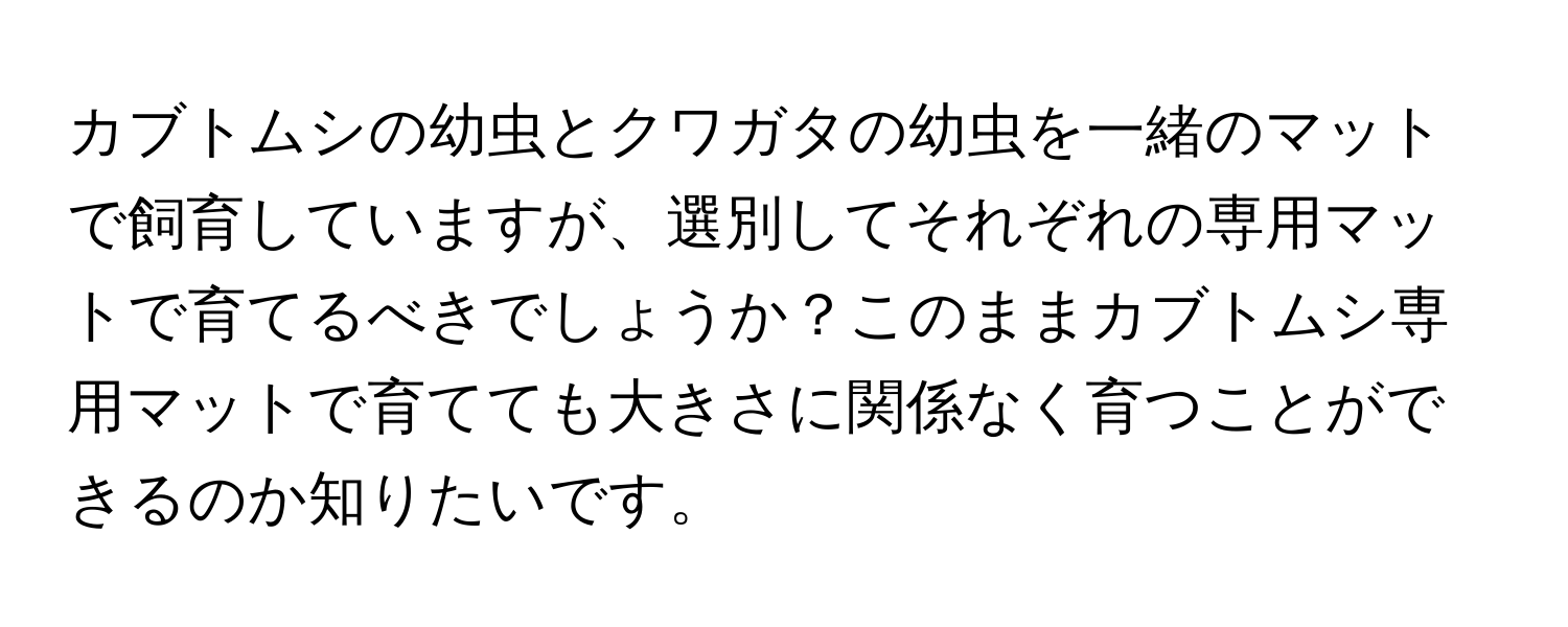 カブトムシの幼虫とクワガタの幼虫を一緒のマットで飼育していますが、選別してそれぞれの専用マットで育てるべきでしょうか？このままカブトムシ専用マットで育てても大きさに関係なく育つことができるのか知りたいです。