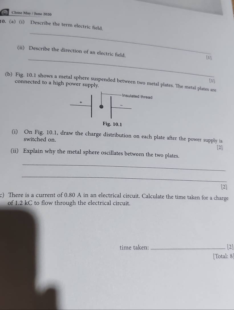 Clone May / June 2020 
_ 
10. (a) (i) Describe the term electric field. 
_ 
(ii) Describe the direction of an electric field. [1] 
[1] 
(b) Fig. 10.1 shows a metal sphere suspended between two metal plates. The metal plates are 
connected to a high power supply. 
(i) On Fig. 10.1, draw the charge distribution on each plate after the power supply is 
switched on. 
[2] 
(ii) Explain why the metal sphere oscillates between the two plates. 
_ 
_ 
[2] 
c) There is a current of 0.80 A in an electrical circuit. Calculate the time taken for a charge 
of 1.2 kC to flow through the electrical circuit. 
time taken: _[2] 
[Total: 8]