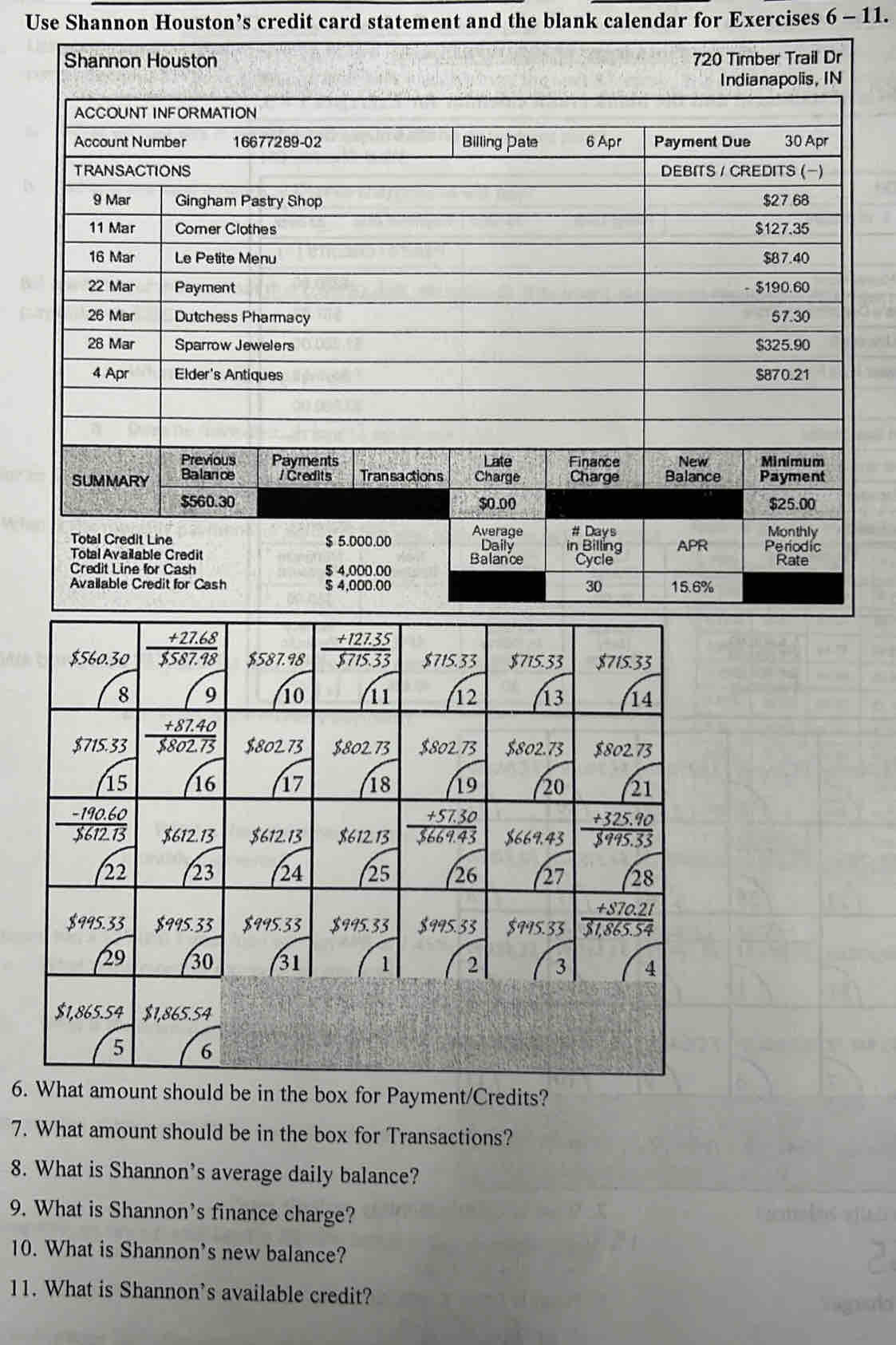 Use Shannon Houston’s credit card statement and the blank calendar for Exercises 6 - 11.
Shannon Houston 720 Timber Trail Dr
6. should be in the box for Payment/Credits?
7. What amount should be in the box for Transactions?
8. What is Shannon's average daily balance?
9. What is Shannon's finance charge?
10. What is Shannon's new balance?
11. What is Shannon’s available credit?