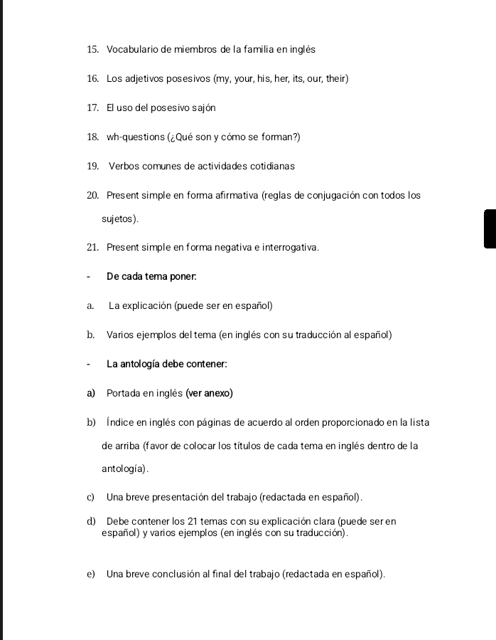 Vocabulario de miembros de la familia en inglés 
16. Los adjetivos posesivos (my, your, his, her, its, our, their) 
17. El uso del posesivo sajón 
18. wh-questions (¿Qué son y cómo se forman?) 
19. Verbos comunes de actividades cotidianas 
20. Present simple en forma afirmativa (reglas de conjugación con todos los 
sujetos ). 
21. Present simple en forma negativa e interrogativa. 
De cada tema poner: 
a. La explicación (puede ser en español) 
b. Varios ejemplos del tema (en inglés con su traducción al español) 
La antología debe contener: 
a) Portada en inglés (ver anexo) 
b) Índice en inglés con páginas de acuerdo al orden proporcionado en la lista 
de arriba (favor de colocar los títulos de cada tema en inglés dentro de la 
antología) . 
c) Una breve presentación del trabajo (redactada en español). 
d) Debe contener los 21 temas con su explicación clara (puede ser en 
español) y varios ejemplos (en inglés con su traducción). 
e) Una breve conclusión al final del trabajo (redactada en español).