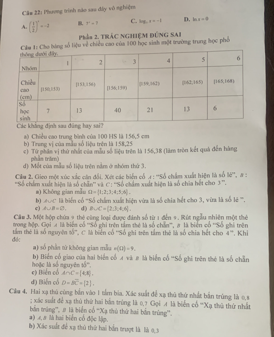 Phương trình nào sau đây vô nghiệm
A. ( 1/2 )^x=-2 B. 7^x=7
C. log _7x=-1 D. ln x=0
Phần 2. TRÁC NGHIỆM ĐÚNG SAI
ho bảng số liệu về chiều cao của 100 học sinh một trường trung học phố
Các khẳ
a) Chiều cao trung bình của 100 HS là 156,5 cm
b) Trung vị của mẫu số liệu trên là 158,25
c) Tứ phân vị thứ nhất của mẫu số liệu trên là 156,38 (làm tròn kết quả đến hàng
phần trăm)
d) Mốt của mẫu số liệu trên nằm ở nhóm thứ 3.
Câu 2. Gieo một xúc xắc cân đối. Xét các biến cố 4 : “Số chấm xuất hiện là số lẻ”, β :
“Số chấm xuất hiện là số chẵn” và C : “Số chấm xuất hiện là số chia hết cho 3”.
a) Không gian mẫu Omega = 1;2;3;4;5;6 .
b) A∪ C là biến cố “Số chấm xuất hiện vừa là số chia hết cho 3, vừa là số lẻ ”.
c) A∪ B=varnothing . d) B∪ C= 2;3;4;6 .
Câu 3. Một hộp chứa 9 thẻ cùng loại được đánh số từ 1 đến 9. Rút ngẫu nhiên một thẻ
trong hộp. Gọi ¼ là biến cố “Số ghi trên tấm thẻ là số chẵn”, B là biến cố “Số ghi trên
tấm thẻ là số nguyên tố”, C là biến cố “Số ghi trên tấm thẻ là số chia hết cho 4”. Khi
đó:
a) số phần tử không gian mẫu n(Omega )=9.
b) Biến cố giao của hai biến cố  và B là biến cố “Số ghi trên thẻ là số chẵn
hoặc là số nguyên tố'.
c) Biến cố A∩ C= 4;8 .
d) Biến cố D=Boverline C= 2 .
Câu 4. Hai xạ thủ cùng bắn vào 1 tấm bia. Xác suất để xạ thủ thứ nhất bắn trúng là 0,8
; xác suất để xạ thủ thứ hai bắn trúng là 0,7 Gọi A là biến cố “Xạ thủ thứ nhất
bắn trúng”, B là biến cố “Xạ thủ thứ hai bắn trúng”.
a) A, B là hai biến cố độc lập.
b) Xác suất để xạ thủ thứ hai bắn trượt là là 0,3