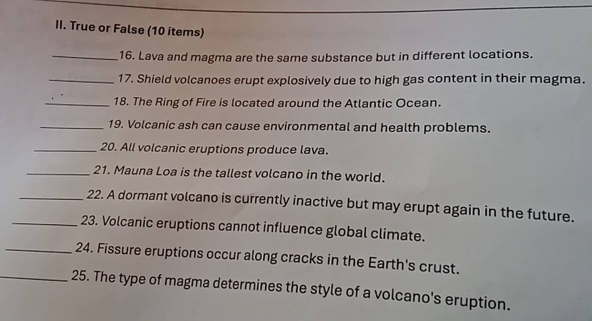 True or False (10 items) 
_16. Lava and magma are the same substance but in different locations. 
_17. Shield volcanoes erupt explosively due to high gas content in their magma. 
_18. The Ring of Fire is located around the Atlantic Ocean. 
_19. Volcanic ash can cause environmental and health problems. 
_20. All volcanic eruptions produce lava. 
_21. Mauna Loa is the tallest volcano in the world. 
_22. A dormant volcano is currently inactive but may erupt again in the future. 
_23. Volcanic eruptions cannot influence global climate. 
_24. Fissure eruptions occur along cracks in the Earth's crust. 
_25. The type of magma determines the style of a volcano's eruption.