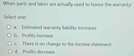 When parts and labor are actually used to honor the warranty:
Select one:
a. Estimated warranty liability increases
b. Profits increase
c. There is no change to the income statement
d. Profits decrease