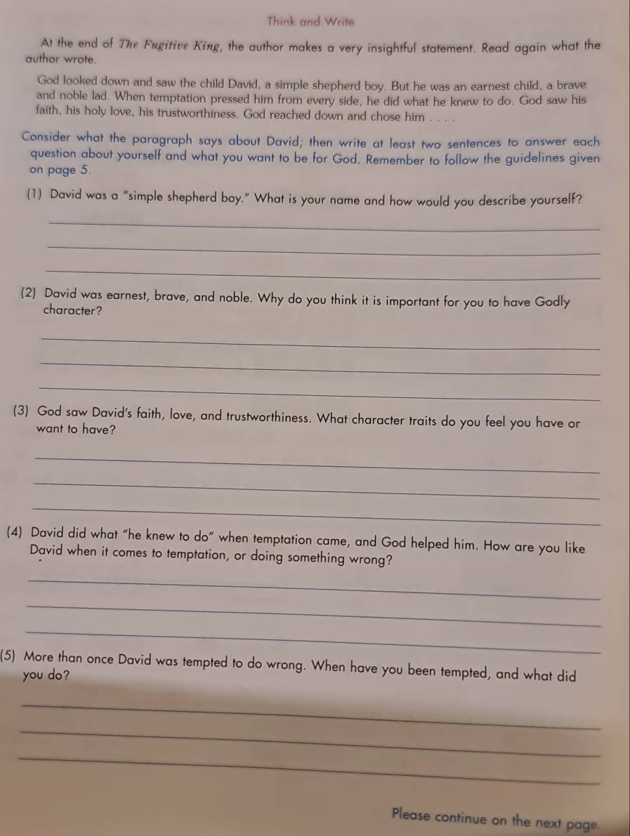 Think and Write 
At the end of The Fugitive King, the author makes a very insightful statement. Read again what the 
author wrote. 
God looked down and saw the child David, a simple shepherd boy. But he was an earnest child, a brave 
and noble lad. When temptation pressed him from every side, he did what he knew to do. God saw his 
faith, his holy love, his trustworthiness. God reached down and chose him . . . . 
Consider what the paragraph says about David; then write at least two sentences to answer each 
question about yourself and what you want to be for God. Remember to follow the guidelines given 
on page 5. 
(1) David was a “simple shepherd boy.” What is your name and how would you describe yourself? 
_ 
_ 
_ 
(2) David was earnest, brave, and noble. Why do you think it is important for you to have Godly 
character? 
_ 
_ 
_ 
(3) God saw David's faith, love, and trustworthiness. What character traits do you feel you have or 
want to have? 
_ 
_ 
_ 
(4) David did what “he knew to do” when temptation came, and God helped him. How are you like 
David when it comes to temptation, or doing something wrong? 
_ 
_ 
_ 
(5) More than once David was tempted to do wrong. When have you been tempted, and what did 
you do? 
_ 
_ 
_ 
Please continue on the next page