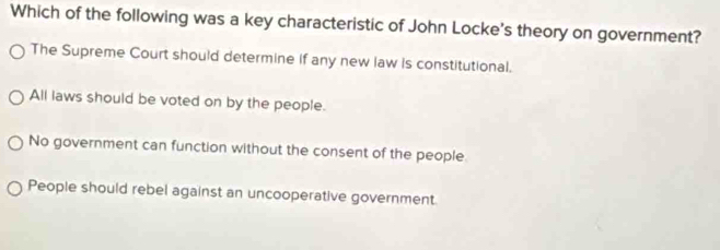 Which of the following was a key characteristic of John Locke's theory on government?
The Supreme Court should determine if any new law is constitutional.
All laws should be voted on by the people.
No government can function without the consent of the people
People should rebel against an uncooperative government