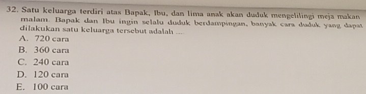 Satu keluarga terdiri atas Bapak, Ibu, dan lima anak akan duduk mengelilingi meja makan
malam. Bapak dan Ibu ingin selalu duduk berdampingan, banyak cara duduk yang dapat
dilakukan satu keluarga tersebut adalah ...
A. 720 cara
B. 360 cara
C. 240 cara
D. 120 cara
E. 100 cara