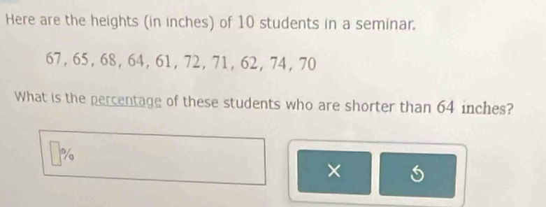 Here are the heights (in inches) of 10 students in a seminar.
67, 65, 68, 64, 61, 72, 71, 62, 74, 70
What is the percentage of these students who are shorter than 64 inches?
%
×