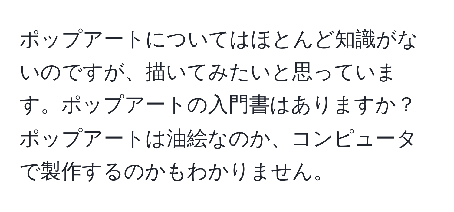 ポップアートについてはほとんど知識がないのですが、描いてみたいと思っています。ポップアートの入門書はありますか？ポップアートは油絵なのか、コンピュータで製作するのかもわかりません。