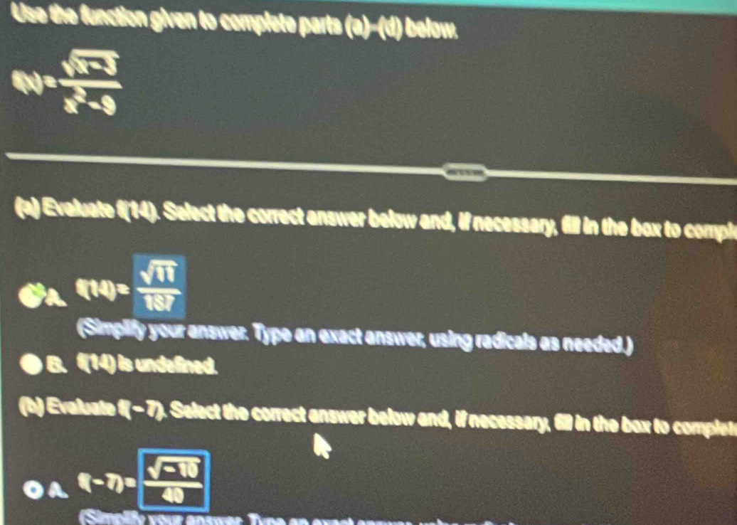 Use the function given to complete parts (a)-(a) below.
N= (sqrt(x-3))/x^2-9 
(a) Evaluate f(14). Select the correct answer below and, if necessary, fill in the box to comple
f(A)= sqrt(11)/187 
(Simplify your answer. Type an exact answer, using radicals as needed.)
B. (14) is undefined.
(h) Evaluate (-7) Select the correct answer below and, if necessary, 610 in the box to complet
A f(-7)= (sqrt(□ -10))/40 
Simplly vour answer Tvne en e