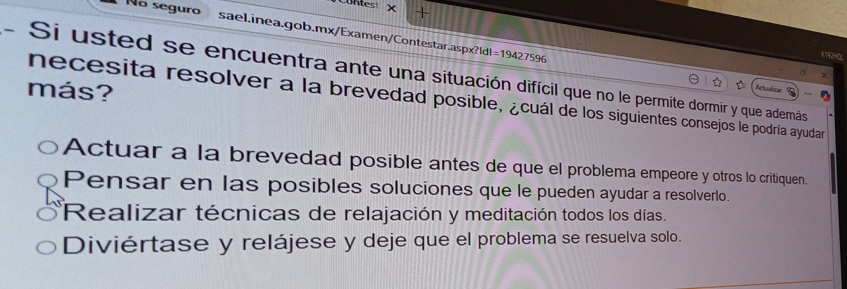 ontes
No seguro sael.inea.gob.mx/Examen/Contestar.aspx?ld|=19427596
K192HQL
Si usted se encuentra ante una situación difícil que no le permite dormir y que además
☆
más? Actualizar
necesita resolver a la brevedad posible, ¿cuál de los siguientes consejos le podría ayudar
Actuar a la brevedad posible antes de que el problema empeore y otros lo critiquen.
Pensar en las posibles soluciones que le pueden ayudar a resolverlo.
Realizar técnicas de relajación y meditación todos los días.
Diviértase y relájese y deje que el problema se resuelva solo.