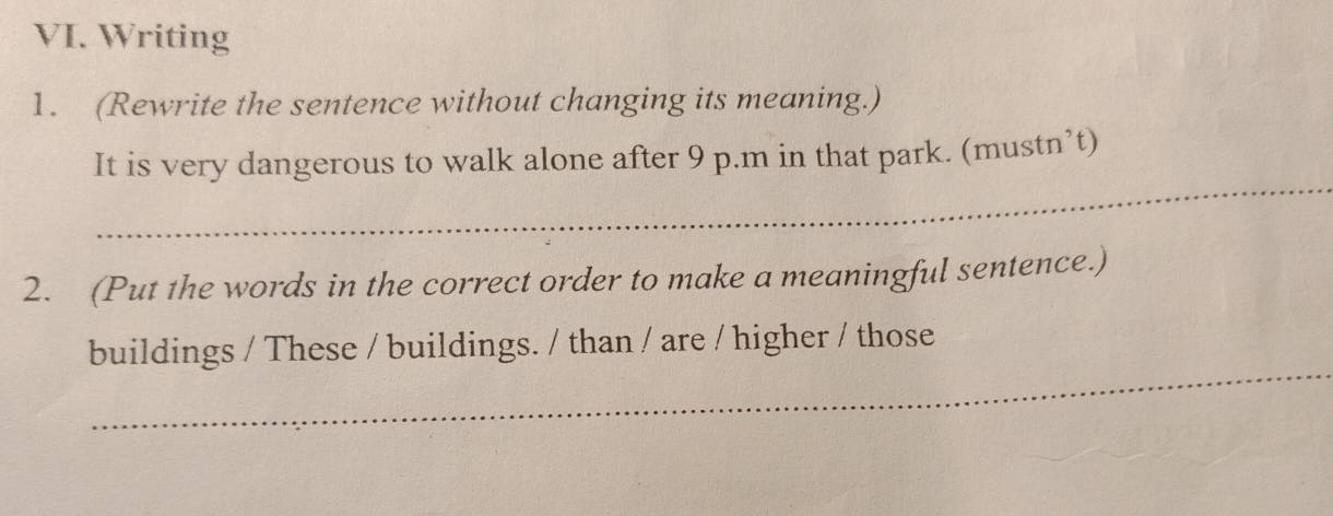 Writing 
1. (Rewrite the sentence without changing its meaning.) 
_ 
It is very dangerous to walk alone after 9 p.m in that park. (mustn’t) 
2. (Put the words in the correct order to make a meaningful sentence.) 
_ 
buildings / These / buildings. / than / are / higher / those