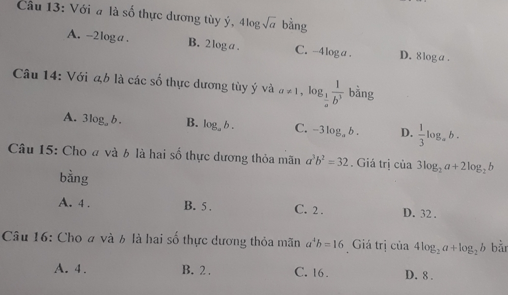 Với a là số thực dương tùy ý, 4log sqrt(a) bằng
A. -2 l_O ga . B. 2 log a. C. -4 log a. D. 8loga.
Câu 14: Với ab là các số thực dương tùy ý và a!= 1, log _ 1/a  1/b^3  bằng
A. 3log _ab.
B. log _ab.
C. -3log _ab. D.  1/3 log _ab. 
Câu 15: Cho đ và 6 là hai số thực dương thỏa mãn a^3b^2=32. Giá trị của 3log _2a+2log _2b
bàng
A. 4. B. 5. C. 2.
D. 32.
Câu 16: Cho # và 6 là hai số thực dương thỏa mãn a^4b=16 Giá trị của 4log _2a+log _2b bǎn
A. 4. B. 2. C. 16. D. 8.