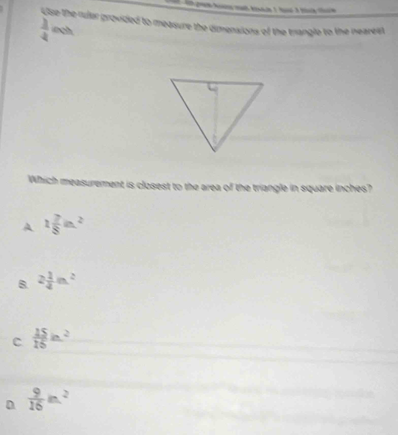 Use the ruler provided to measure the dimensions of the trangle to the nearest
 1/4  inch.
Which measurement is closest to the area of the triangle in square inches?
A 1 7/8 in^2
B. 2 1/4 m^2
C  15/15 in^2
D  9/16 in^2