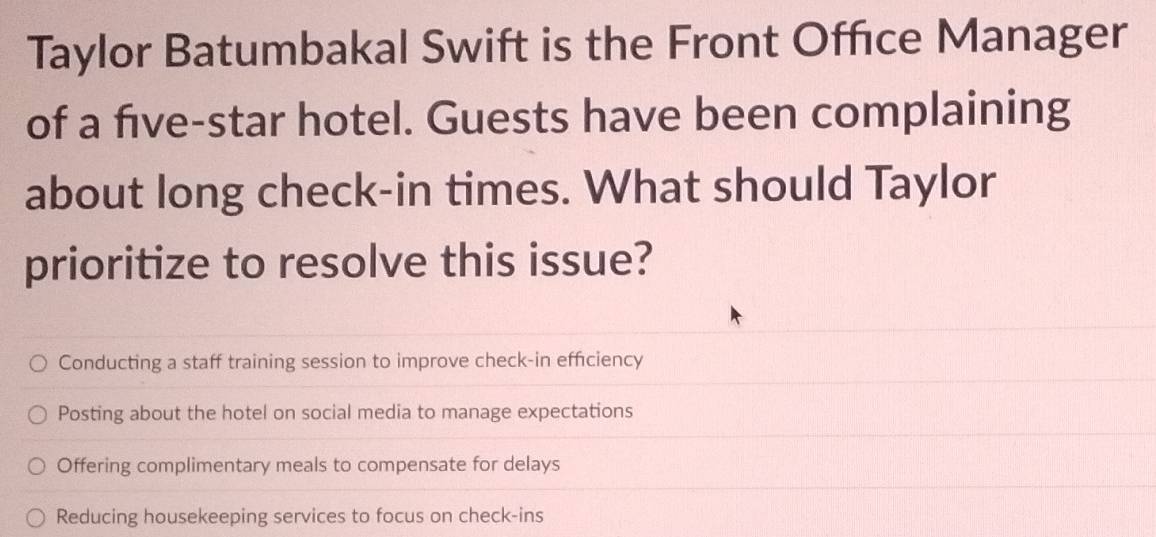 Taylor Batumbakal Swift is the Front Offıce Manager
of a five-star hotel. Guests have been complaining
about long check-in times. What should Taylor
prioritize to resolve this issue?
Conducting a staff training session to improve check-in efficiency
Posting about the hotel on social media to manage expectations
Offering complimentary meals to compensate for delays
Reducing housekeeping services to focus on check-ins