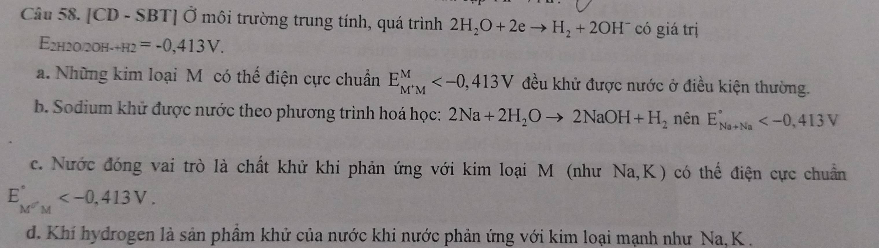 [CD - SBT] Ở môi trường trung tính, quá trình 2H_2O+2eto H_2+2OH^- có giá trị
E2h20/2oh- _-+H2=-0,413V.
a. Những kim loại M có thế điện cực chuẩn E_(M'M)^M , 413V đều khử được nước ở điều kiện thường.
b. Sodium khử được nước theo phương trình hoá học: 2Na+2H_2Oto 2NaOH+H_2 nên E_(Na+Na)° , 4I0, 4
c. Nước đóng vai trò là chất khử khi phản ứng với kim loại M (như Na, K) có thế điện cực chuẩn
E_(M'M''M)^('') .
d. Khí hydrogen là sản phầm khử của nước khi nước phản ứng với kim loại mạnh như Na, K.