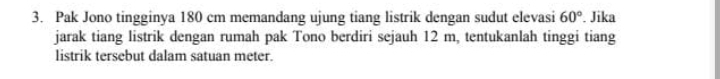 Pak Jono tingginya 180 cm memandang ujung tiang listrik dengan sudut elevasi 60°. Jika 
jarak tiang listrik dengan rumah pak Tono berdiri sejauh 12 m, tentukanlah tinggi tiang 
listrik tersebut dalam satuan meter.